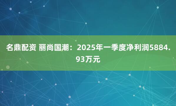 名鼎配资 丽尚国潮：2025年一季度净利润5884.93万元