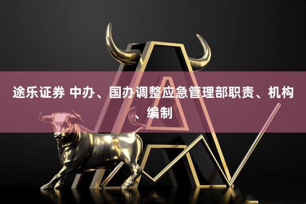 途乐证券 中办、国办调整应急管理部职责、机构、编制