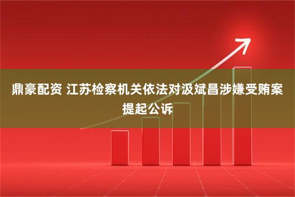鼎豪配资 江苏检察机关依法对汲斌昌涉嫌受贿案提起公诉