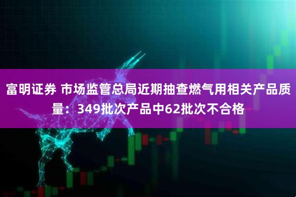 富明证券 市场监管总局近期抽查燃气用相关产品质量：349批次产品中62批次不合格