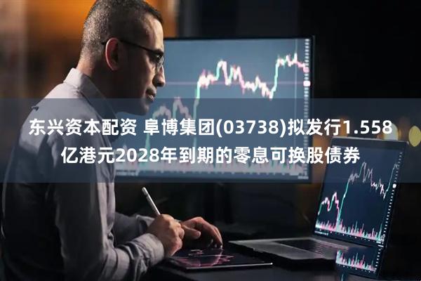 东兴资本配资 阜博集团(03738)拟发行1.558亿港元2028年到期的零息可换股债券