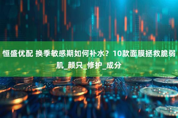 恒盛优配 换季敏感期如何补水？10款面膜拯救脆弱肌_颜只_修护_成分