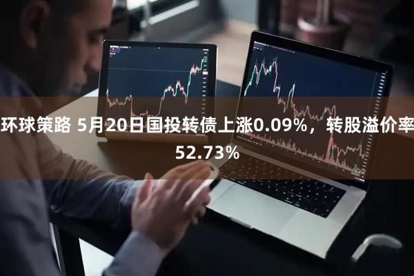 环球策路 5月20日国投转债上涨0.09%，转股溢价率52.73%