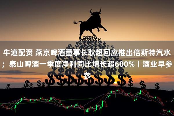 牛道配资 燕京啤酒董事长耿超回应推出倍斯特汽水；泰山啤酒一季度净利同比增长超600%丨酒业早参