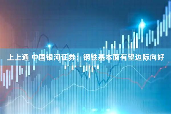上上通 中国银河证券：钢铁基本面有望边际向好