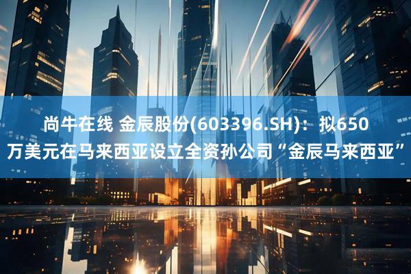 尚牛在线 金辰股份(603396.SH)：拟650万美元在马来西亚设立全资孙公司“金辰马来西亚”
