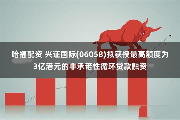 哈福配资 兴证国际(06058)拟获授最高额度为3亿港元的非承诺性循环贷款融资