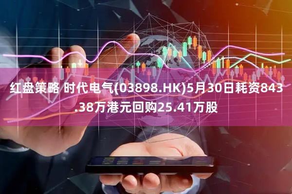 红盘策略 时代电气(03898.HK)5月30日耗资843.38万港元回购25.41万股