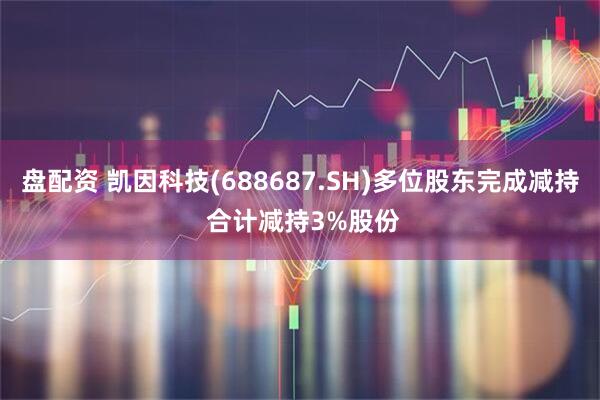 盘配资 凯因科技(688687.SH)多位股东完成减持 合计减持3%股份