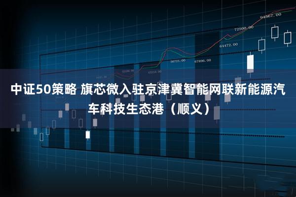 中证50策略 旗芯微入驻京津冀智能网联新能源汽车科技生态港（顺义）