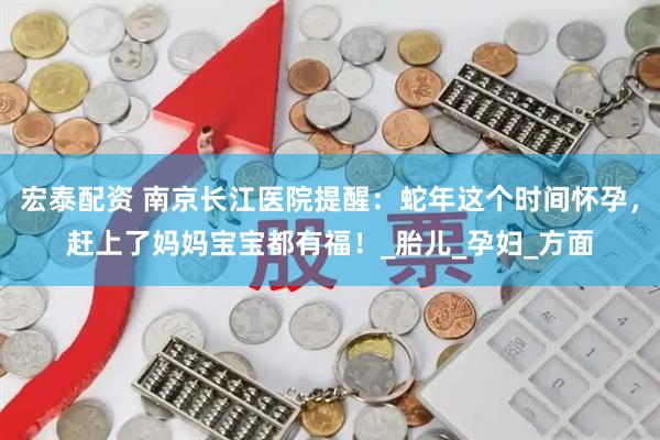 宏泰配资 南京长江医院提醒：蛇年这个时间怀孕，赶上了妈妈宝宝都有福！_胎儿_孕妇_方面
