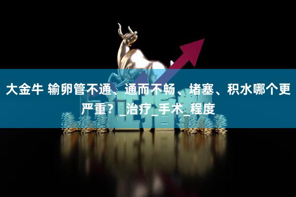 大金牛 输卵管不通、通而不畅、堵塞、积水哪个更严重？_治疗_手术_程度