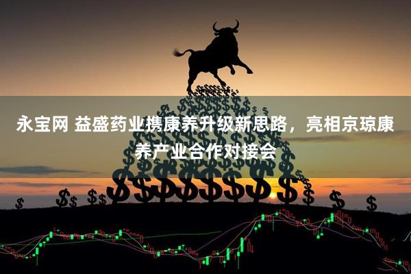 永宝网 益盛药业携康养升级新思路，亮相京琼康养产业合作对接会