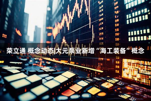 荣立通 概念动态|大元泵业新增“海工装备”概念