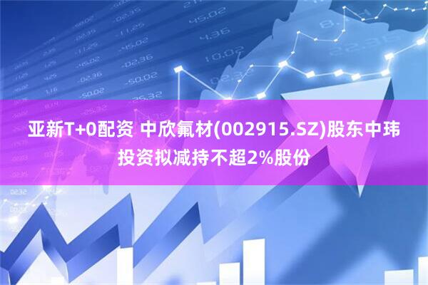 亚新T+0配资 中欣氟材(002915.SZ)股东中玮投资拟减持不超2%股份