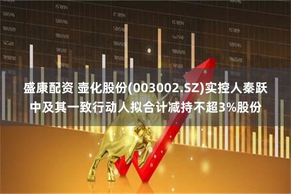 盛康配资 壶化股份(003002.SZ)实控人秦跃中及其一致行动人拟合计减持不超3%股份