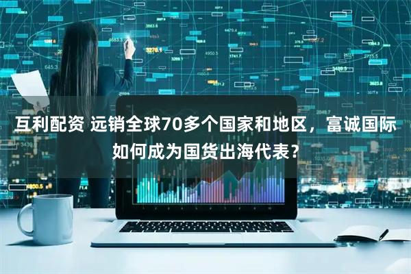 互利配资 远销全球70多个国家和地区，富诚国际如何成为国货出海代表？
