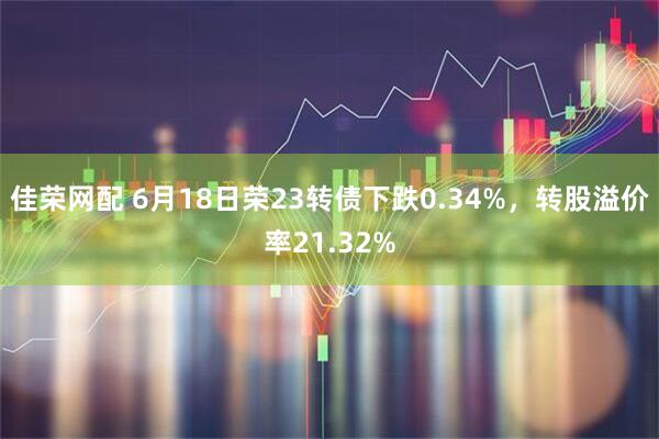 佳荣网配 6月18日荣23转债下跌0.34%,转股溢价率21.32%