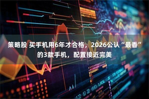 策略股 买手机用6年才合格，2026公认“最香”的3款手机，配置接近完美