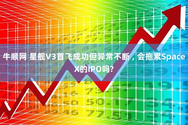 牛顺网 星舰V3首飞成功但异常不断 , 会拖累SpaceX的IPO吗?